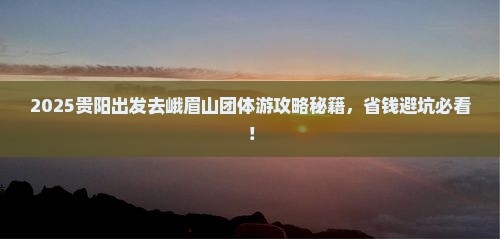 2025贵阳出发去峨眉山团体游攻略秘籍，省钱避坑必看！
