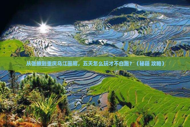从张掖到重庆乌江画廊，五天怎么玩才不白跑？（秘籍+攻略）