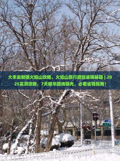 大丰去新疆火焰山攻略，火焰山旅行避坑省钱秘籍｜2025实测攻略，7天精华路线曝光必看省钱指南，