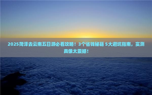 2025菏泽去云南五日游必看攻略！3个省钱秘籍+5大避坑指南，实测真像太震撼！