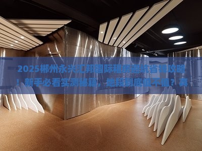 2025郴州永兴汇邦国际租房避坑省钱攻略！新手必看实测秘籍，地段到底值不值？真像大曝光！