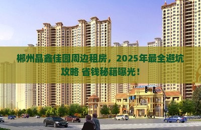 郴州晶鑫佳园周边租房，2025年最全避坑攻略+省钱秘籍曝光！